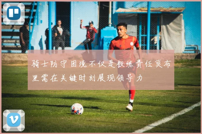 骑士防守困境不仅是教练责任莫布里需在关键时刻展现领导力