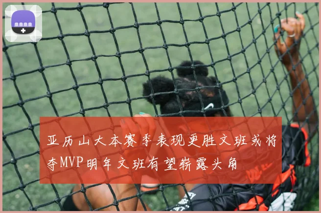 亚历山大本赛季表现更胜文班或将夺MVP明年文班有望崭露头角