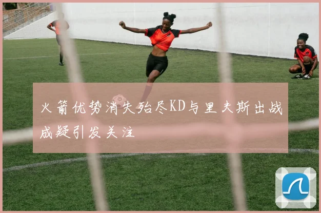 火箭优势消失殆尽KD与里夫斯出战成疑引发关注