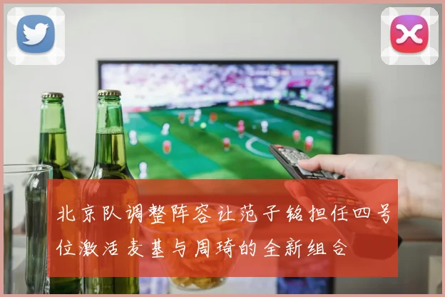 北京队调整阵容让范子铭担任四号位激活麦基与周琦的全新组合