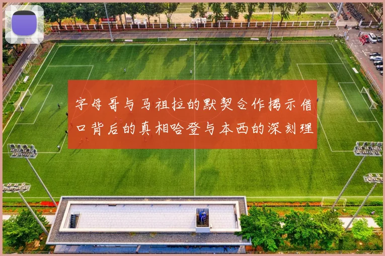字母哥与马祖拉的默契合作揭示借口背后的真相哈登与本西的深刻理解