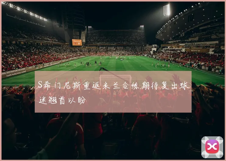 S希门尼斯重返米兰合练期待复出球迷翘首以盼
