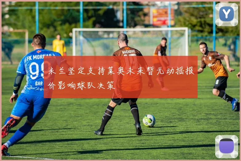 米兰坚定支持莱奥未来暂无动摇报价影响球队决策