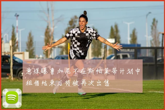 意媒曝鲁加尼不在斯帕莱蒂计划中租借结束后将被再次出售