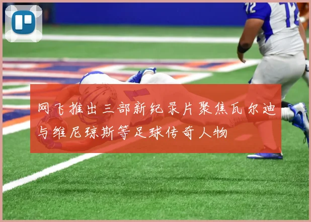网飞推出三部新纪录片聚焦瓦尔迪与维尼琼斯等足球传奇人物