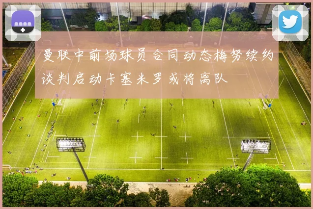 曼联中前场球员合同动态梅努续约谈判启动卡塞米罗或将离队