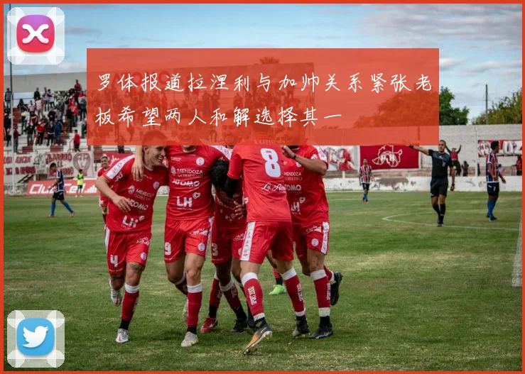罗体报道拉涅利与加帅关系紧张老板希望两人和解选择其一