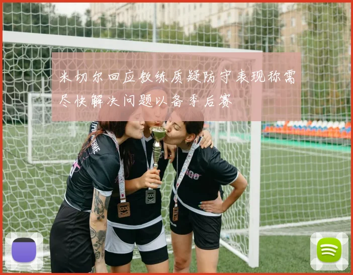 米切尔回应教练质疑防守表现称需尽快解决问题以备季后赛