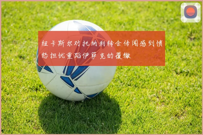 纽卡斯尔对托纳利转会传闻感到愤怒担忧重蹈伊萨克的覆辙